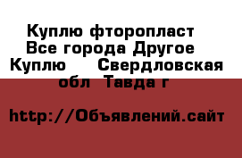 Куплю фторопласт - Все города Другое » Куплю   . Свердловская обл.,Тавда г.